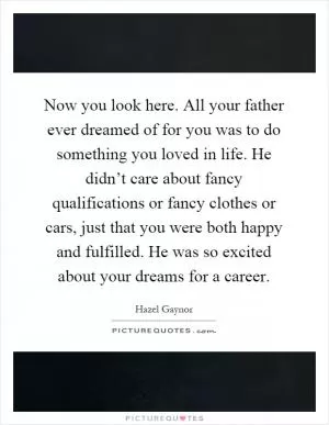 Now you look here. All your father ever dreamed of for you was to do something you loved in life. He didn’t care about fancy qualifications or fancy clothes or cars, just that you were both happy and fulfilled. He was so excited about your dreams for a career Picture Quote #1
