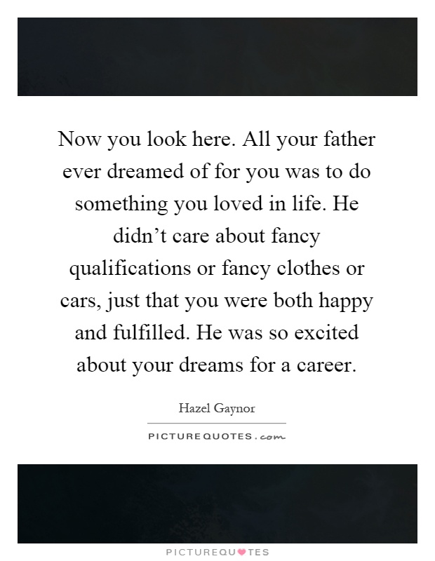 Now you look here. All your father ever dreamed of for you was to do something you loved in life. He didn't care about fancy qualifications or fancy clothes or cars, just that you were both happy and fulfilled. He was so excited about your dreams for a career Picture Quote #1