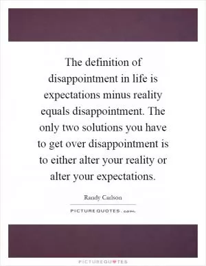 The definition of disappointment in life is expectations minus reality equals disappointment. The only two solutions you have to get over disappointment is to either alter your reality or alter your expectations Picture Quote #1