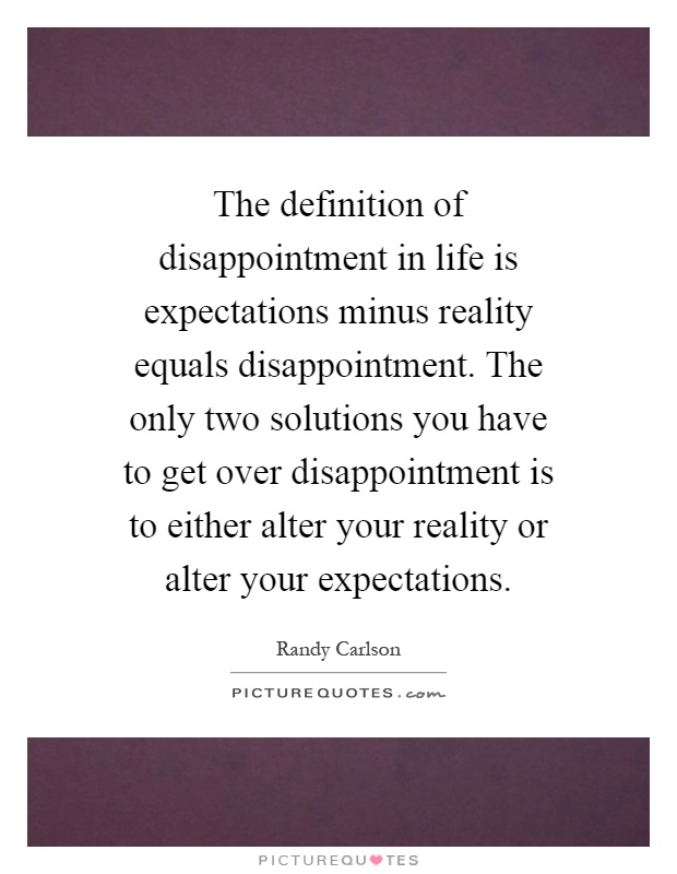 The definition of disappointment in life is expectations minus reality equals disappointment. The only two solutions you have to get over disappointment is to either alter your reality or alter your expectations Picture Quote #1