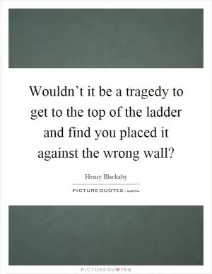 Wouldn’t it be a tragedy to get to the top of the ladder and find you placed it against the wrong wall? Picture Quote #1