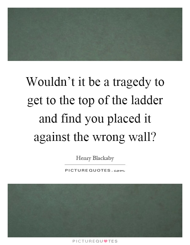Wouldn't it be a tragedy to get to the top of the ladder and find you placed it against the wrong wall? Picture Quote #1