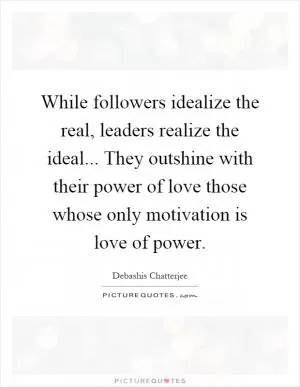While followers idealize the real, leaders realize the ideal... They outshine with their power of love those whose only motivation is love of power Picture Quote #1