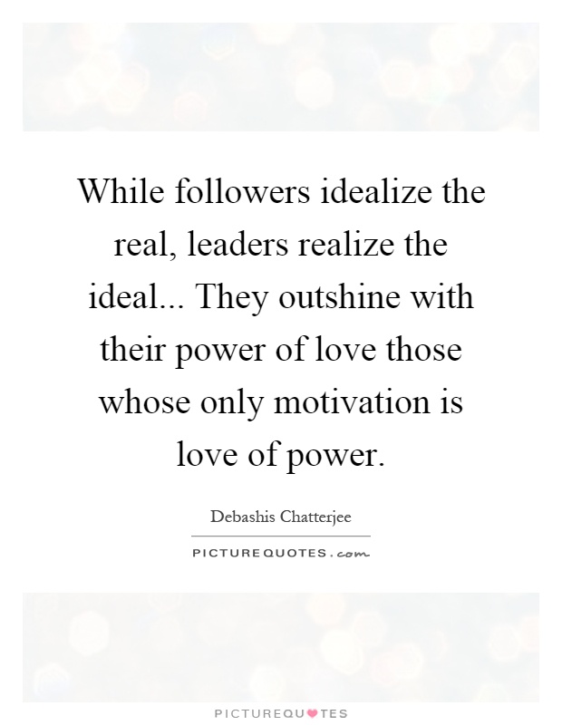 While followers idealize the real, leaders realize the ideal... They outshine with their power of love those whose only motivation is love of power Picture Quote #1
