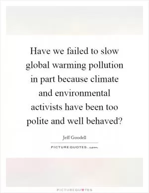 Have we failed to slow global warming pollution in part because climate and environmental activists have been too polite and well behaved? Picture Quote #1