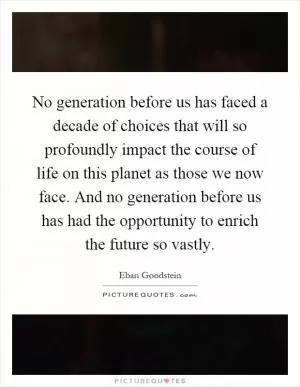 No generation before us has faced a decade of choices that will so profoundly impact the course of life on this planet as those we now face. And no generation before us has had the opportunity to enrich the future so vastly Picture Quote #1