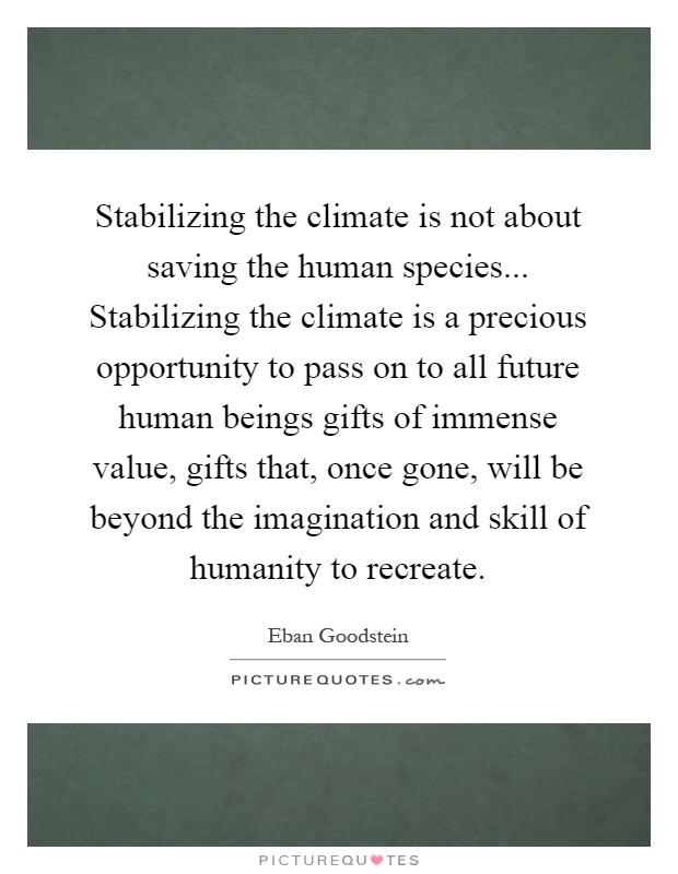 Stabilizing the climate is not about saving the human species... Stabilizing the climate is a precious opportunity to pass on to all future human beings gifts of immense value, gifts that, once gone, will be beyond the imagination and skill of humanity to recreate Picture Quote #1