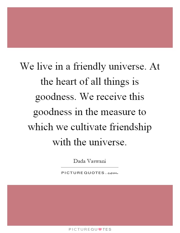 We live in a friendly universe. At the heart of all things is goodness. We receive this goodness in the measure to which we cultivate friendship with the universe Picture Quote #1