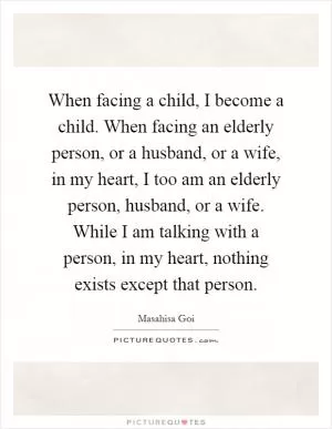 When facing a child, I become a child. When facing an elderly person, or a husband, or a wife, in my heart, I too am an elderly person, husband, or a wife. While I am talking with a person, in my heart, nothing exists except that person Picture Quote #1