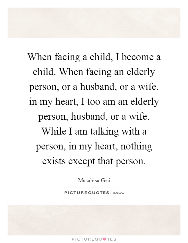 When facing a child, I become a child. When facing an elderly person, or a husband, or a wife, in my heart, I too am an elderly person, husband, or a wife. While I am talking with a person, in my heart, nothing exists except that person Picture Quote #1