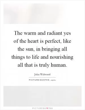 The warm and radiant yes of the heart is perfect, like the sun, in bringing all things to life and nourishing all that is truly human Picture Quote #1