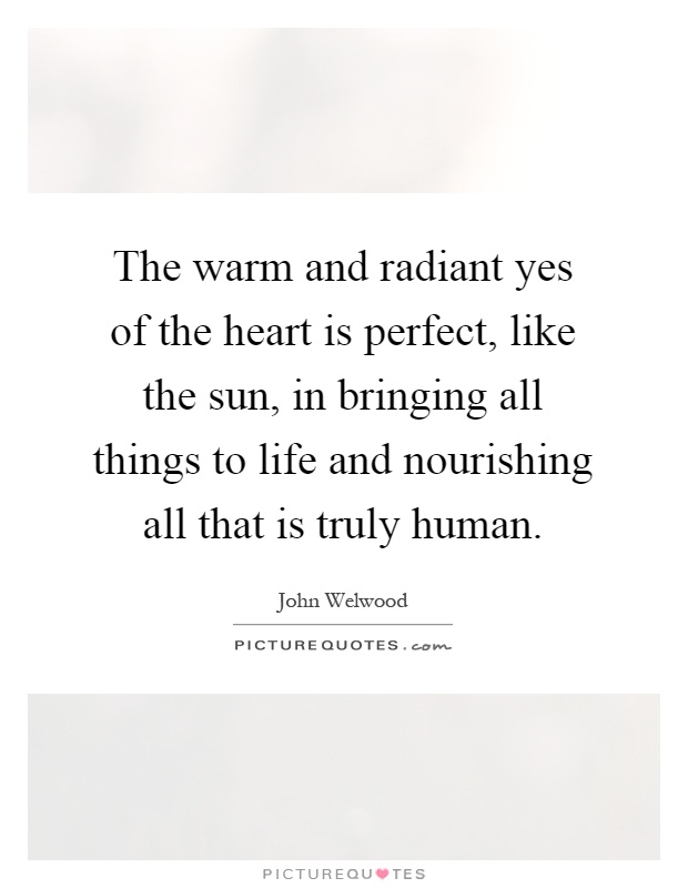 The warm and radiant yes of the heart is perfect, like the sun, in bringing all things to life and nourishing all that is truly human Picture Quote #1