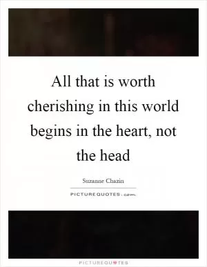 All that is worth cherishing in this world begins in the heart, not the head Picture Quote #1