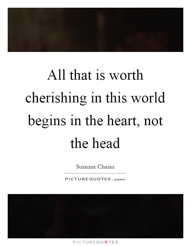 All that is worth cherishing in this world begins in the heart, not the head Picture Quote #1