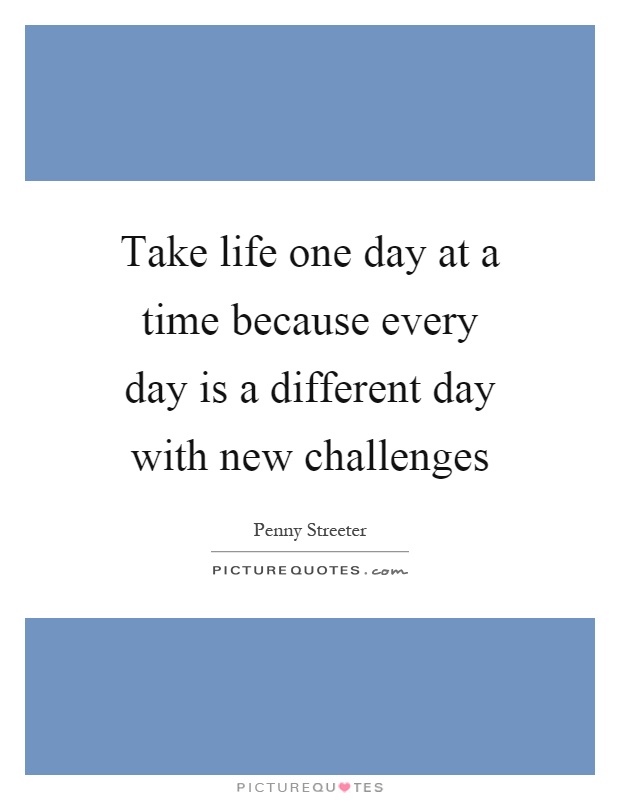 Take life one day at a time because every day is a different day with new challenges Picture Quote #1