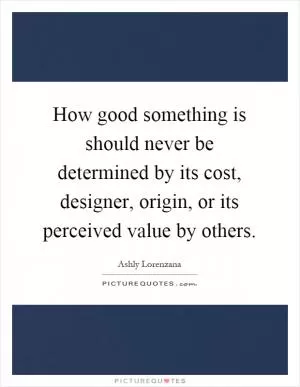 How good something is should never be determined by its cost, designer, origin, or its perceived value by others Picture Quote #1
