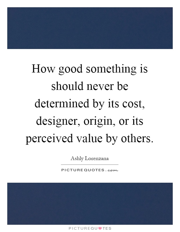 How good something is should never be determined by its cost, designer, origin, or its perceived value by others Picture Quote #1