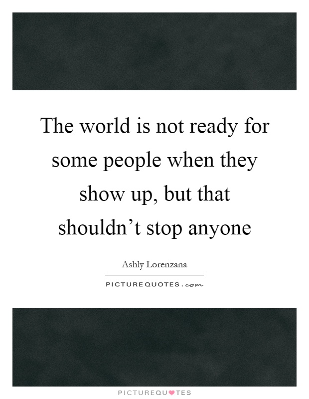 The world is not ready for some people when they show up, but that shouldn't stop anyone Picture Quote #1