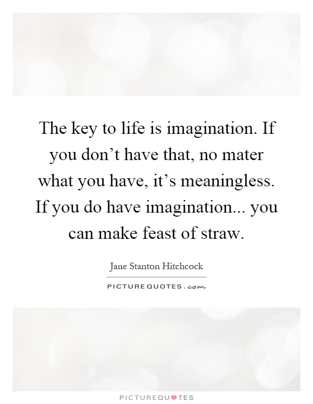 The key to life is imagination. If you don't have that, no mater what you have, it's meaningless. If you do have imagination... you can make feast of straw Picture Quote #1