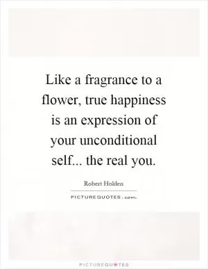 Like a fragrance to a flower, true happiness is an expression of your unconditional self... the real you Picture Quote #1