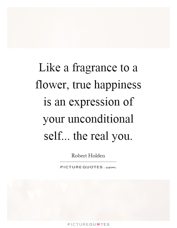 Like a fragrance to a flower, true happiness is an expression of your unconditional self... the real you Picture Quote #1