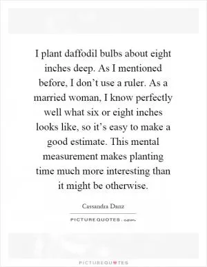 I plant daffodil bulbs about eight inches deep. As I mentioned before, I don’t use a ruler. As a married woman, I know perfectly well what six or eight inches looks like, so it’s easy to make a good estimate. This mental measurement makes planting time much more interesting than it might be otherwise Picture Quote #1