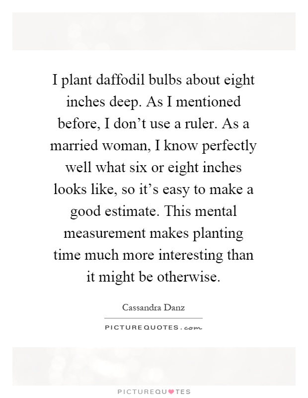 I plant daffodil bulbs about eight inches deep. As I mentioned before, I don't use a ruler. As a married woman, I know perfectly well what six or eight inches looks like, so it's easy to make a good estimate. This mental measurement makes planting time much more interesting than it might be otherwise Picture Quote #1