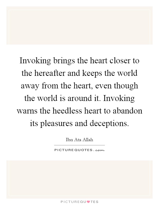 Invoking brings the heart closer to the hereafter and keeps the world away from the heart, even though the world is around it. Invoking warns the heedless heart to abandon its pleasures and deceptions Picture Quote #1