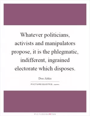 Whatever politicians, activists and manipulators propose, it is the phlegmatic, indifferent, ingrained electorate which disposes Picture Quote #1