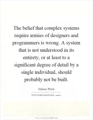 The belief that complex systems require armies of designers and programmers is wrong. A system that is not understood in its entirety, or at least to a significant degree of detail by a single individual, should probably not be built Picture Quote #1