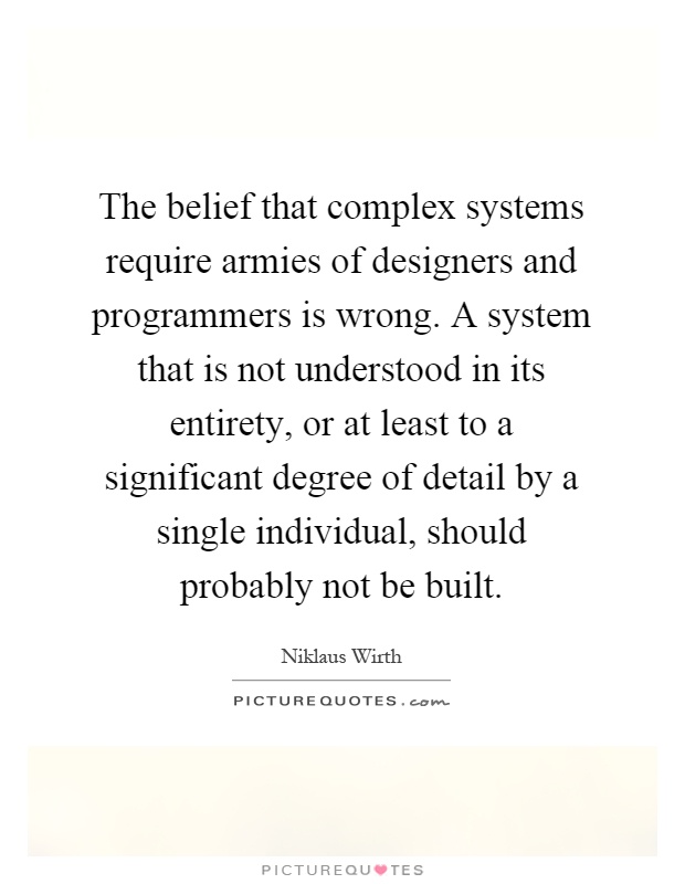 The belief that complex systems require armies of designers and programmers is wrong. A system that is not understood in its entirety, or at least to a significant degree of detail by a single individual, should probably not be built Picture Quote #1