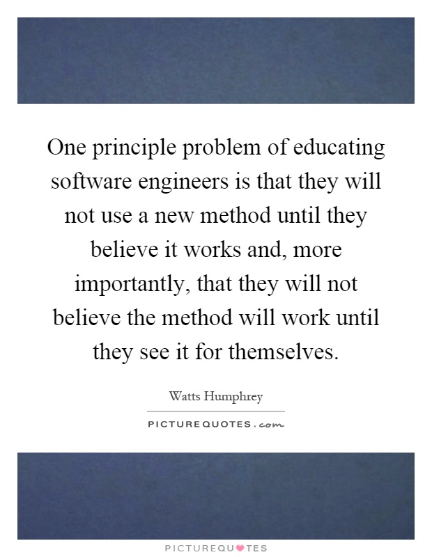 One principle problem of educating software engineers is that they will not use a new method until they believe it works and, more importantly, that they will not believe the method will work until they see it for themselves Picture Quote #1