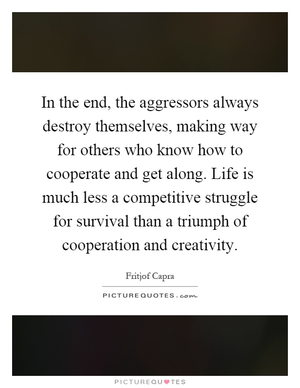 In the end, the aggressors always destroy themselves, making way for others who know how to cooperate and get along. Life is much less a competitive struggle for survival than a triumph of cooperation and creativity Picture Quote #1