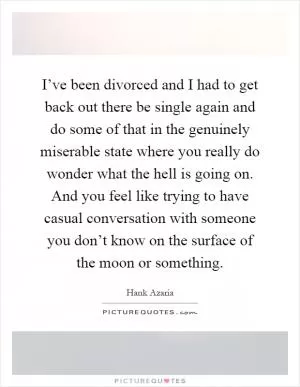 I’ve been divorced and I had to get back out there be single again and do some of that in the genuinely miserable state where you really do wonder what the hell is going on. And you feel like trying to have casual conversation with someone you don’t know on the surface of the moon or something Picture Quote #1