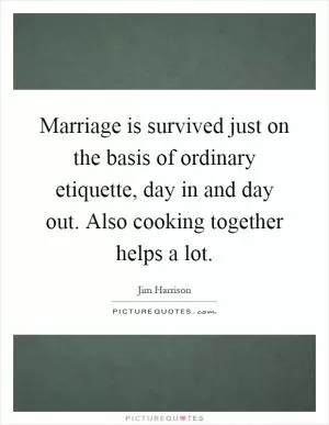 Marriage is survived just on the basis of ordinary etiquette, day in and day out. Also cooking together helps a lot Picture Quote #1