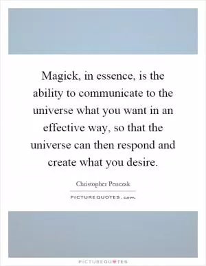 Magick, in essence, is the ability to communicate to the universe what you want in an effective way, so that the universe can then respond and create what you desire Picture Quote #1