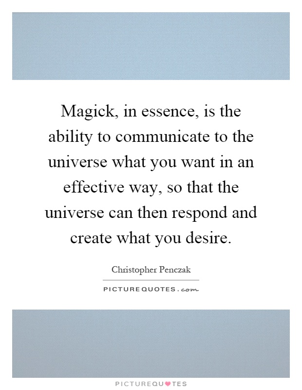 Magick, in essence, is the ability to communicate to the universe what you want in an effective way, so that the universe can then respond and create what you desire Picture Quote #1