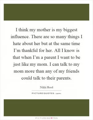 I think my mother is my biggest influence. There are so many things I hate about her but at the same time I’m thankful for her. All I know is that when I’m a parent I want to be just like my mom. I can talk to my mom more than any of my friends could talk to their parents Picture Quote #1