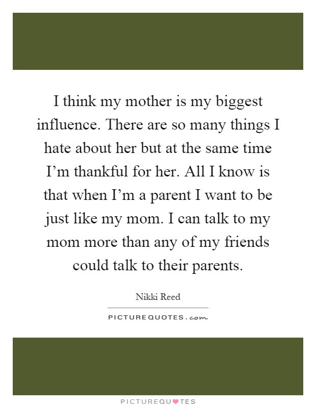 I think my mother is my biggest influence. There are so many things I hate about her but at the same time I'm thankful for her. All I know is that when I'm a parent I want to be just like my mom. I can talk to my mom more than any of my friends could talk to their parents Picture Quote #1