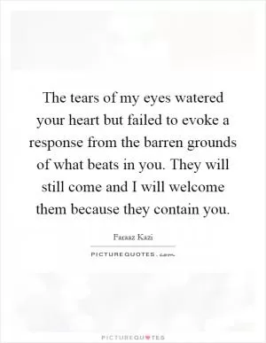 The tears of my eyes watered your heart but failed to evoke a response from the barren grounds of what beats in you. They will still come and I will welcome them because they contain you Picture Quote #1