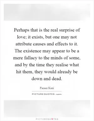 Perhaps that is the real surprise of love; it exists, but one may not attribute causes and effects to it. The existence may appear to be a mere fallacy to the minds of some, and by the time they realise what hit them, they would already be down and dead Picture Quote #1