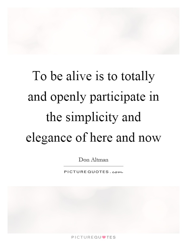 To be alive is to totally and openly participate in the simplicity and elegance of here and now Picture Quote #1