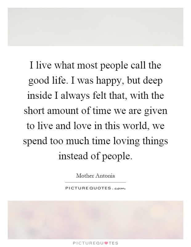 I live what most people call the good life. I was happy, but deep inside I always felt that, with the short amount of time we are given to live and love in this world, we spend too much time loving things instead of people Picture Quote #1