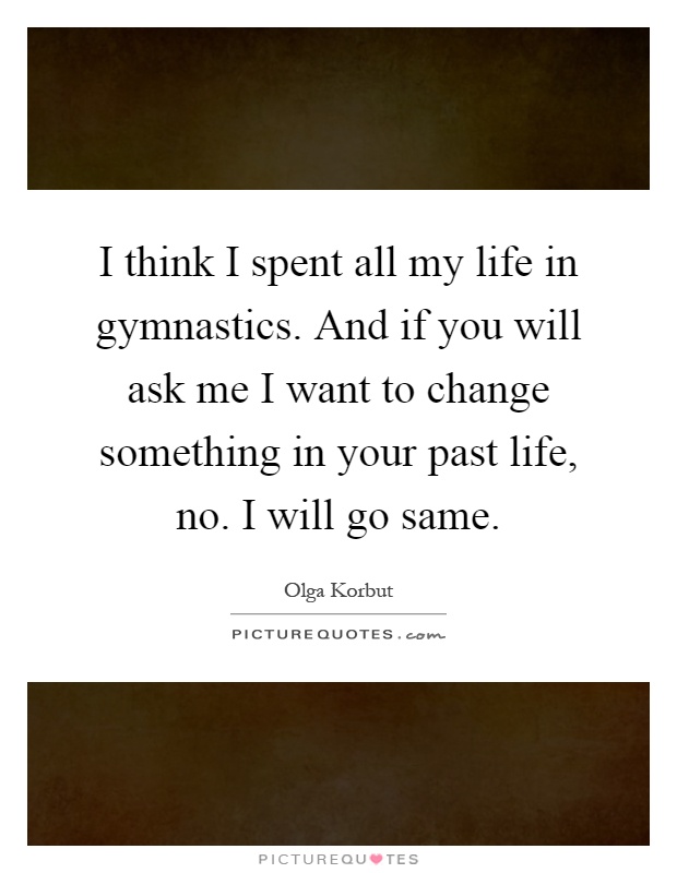 I think I spent all my life in gymnastics. And if you will ask me I want to change something in your past life, no. I will go same Picture Quote #1