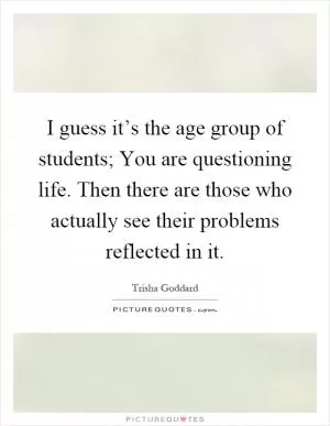 I guess it’s the age group of students; You are questioning life. Then there are those who actually see their problems reflected in it Picture Quote #1