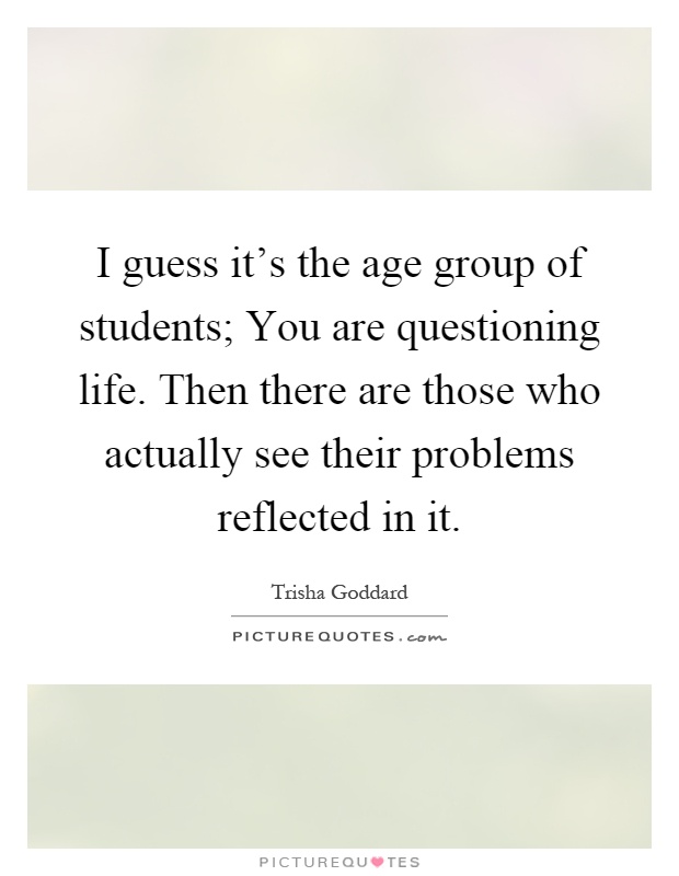 I guess it's the age group of students; You are questioning life. Then there are those who actually see their problems reflected in it Picture Quote #1