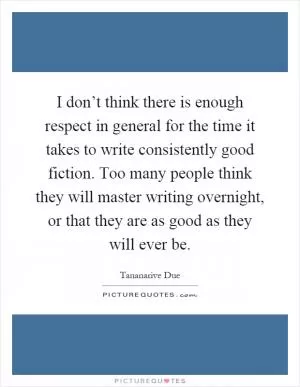 I don’t think there is enough respect in general for the time it takes to write consistently good fiction. Too many people think they will master writing overnight, or that they are as good as they will ever be Picture Quote #1