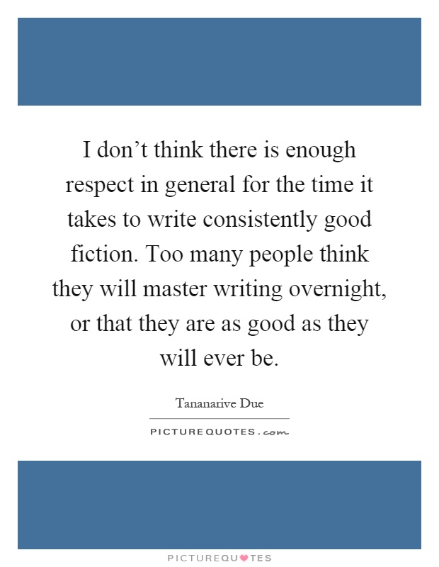 I don't think there is enough respect in general for the time it takes to write consistently good fiction. Too many people think they will master writing overnight, or that they are as good as they will ever be Picture Quote #1