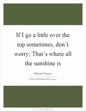 If I go a little over the top sometimes, don’t worry; That’s where all the sunshine is Picture Quote #1