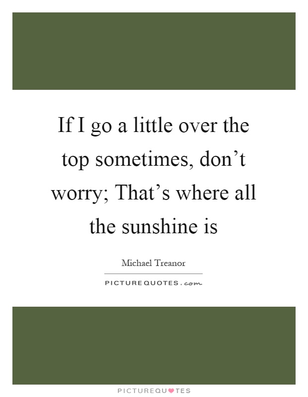 If I go a little over the top sometimes, don't worry; That's where all the sunshine is Picture Quote #1